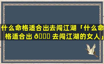 什么命格适合出去闯江湖「什么命格适合出 🐟 去闯江湖的女人」